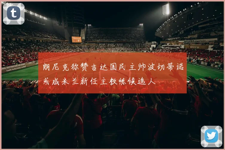 朗尼克称赞吉达国民主帅波切蒂诺或成米兰新任主教练候选人
