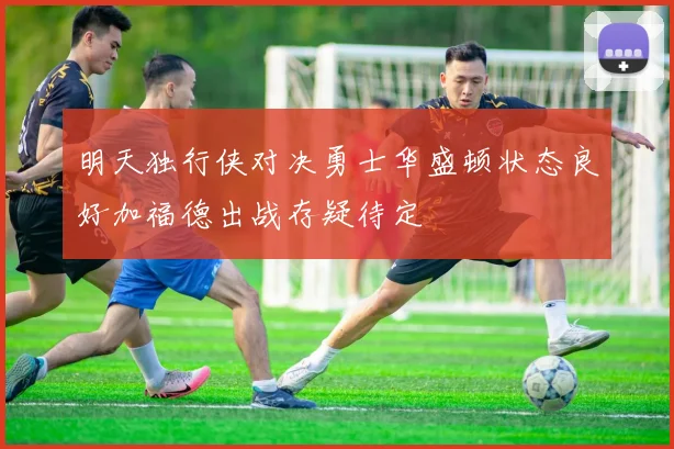 明天独行侠对决勇士华盛顿状态良好加福德出战存疑待定