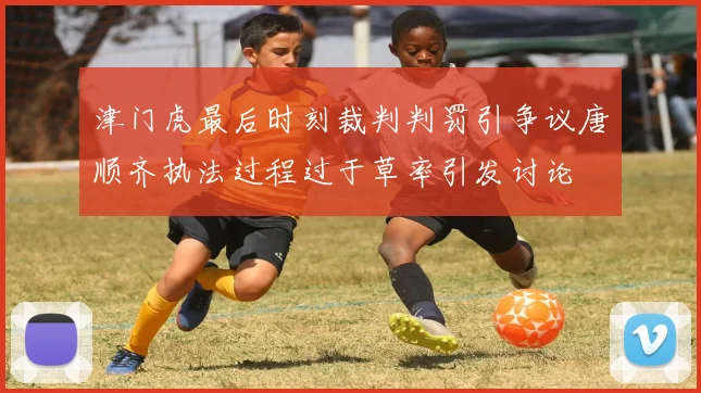津门虎最后时刻裁判判罚引争议唐顺齐执法过程过于草率引发讨论