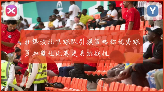 杜锋谈北京球队引援策略称优秀球员加盟让比赛更具挑战性