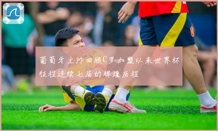葡萄牙主帅回顾C罗加盟以来世界杯征程连续七届的辉煌历程