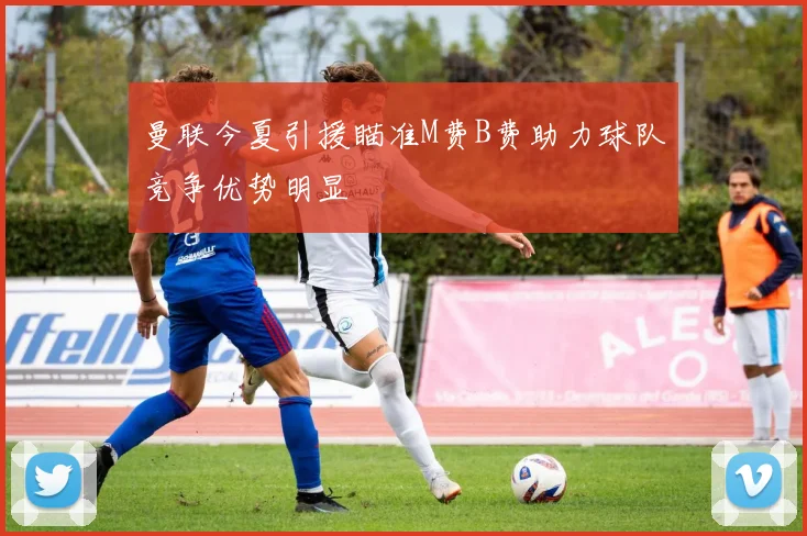 曼联今夏引援瞄准M费B费助力球队竞争优势明显