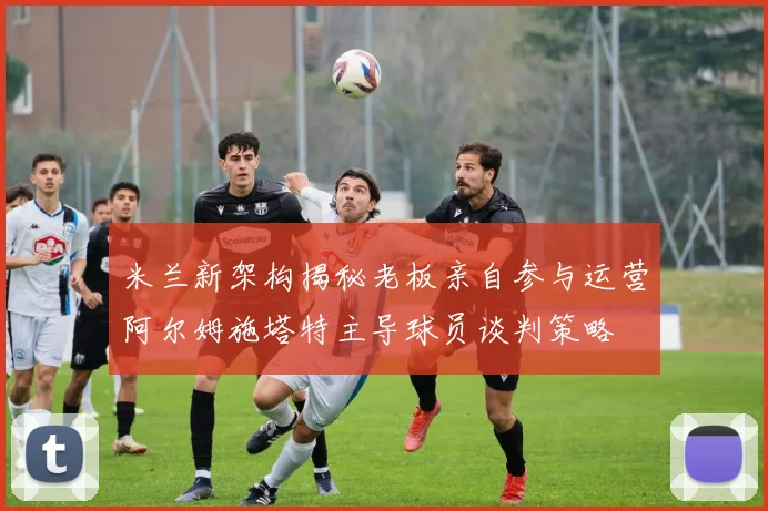 米兰新架构揭秘老板亲自参与运营阿尔姆施塔特主导球员谈判策略