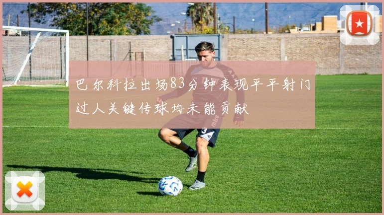 巴尔科拉出场83分钟表现平平射门过人关键传球均未能贡献
