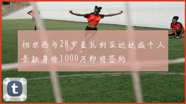 切尔西与28岁查瓦利亚达达成个人条款身价1000万即将签约