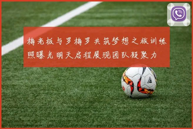 梅老板与罗梅罗共筑梦想之旅训练照曝光明天启程展现团队凝聚力