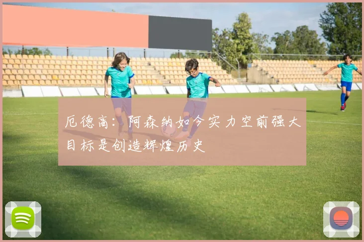 厄德高：阿森纳如今实力空前强大目标是创造辉煌历史