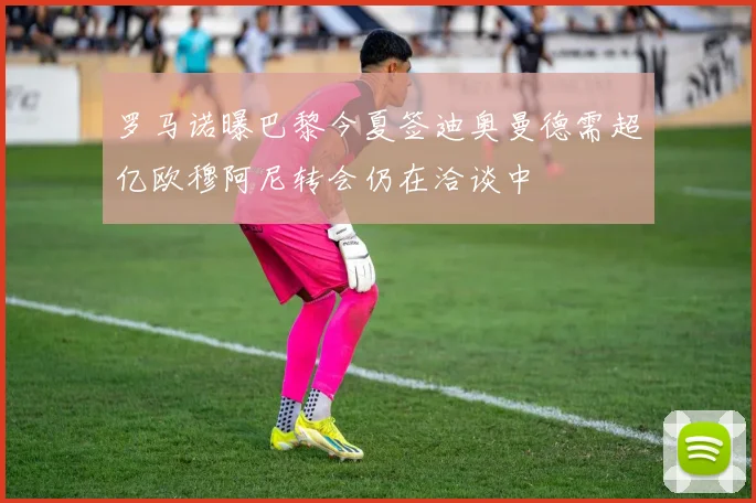 罗马诺曝巴黎今夏签迪奥曼德需超亿欧穆阿尼转会仍在洽谈中
