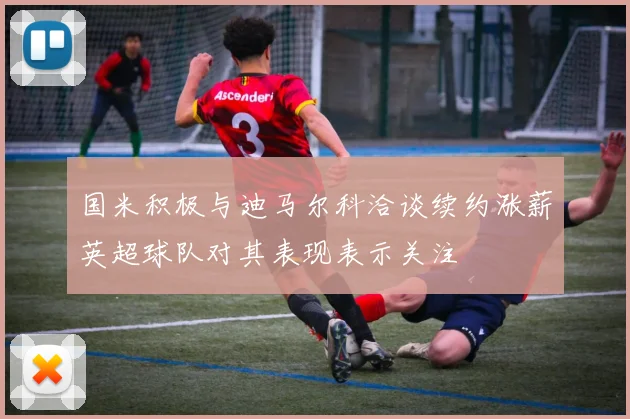 国米积极与迪马尔科洽谈续约涨薪英超球队对其表现表示关注