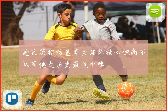 迪瓦茨称约基奇为建队核心但尚不认同他是历史最佳中锋