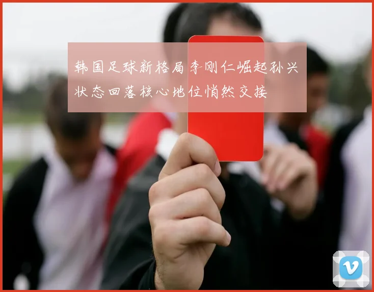 韩国足球新格局李刚仁崛起孙兴慜状态回落核心地位悄然交接
