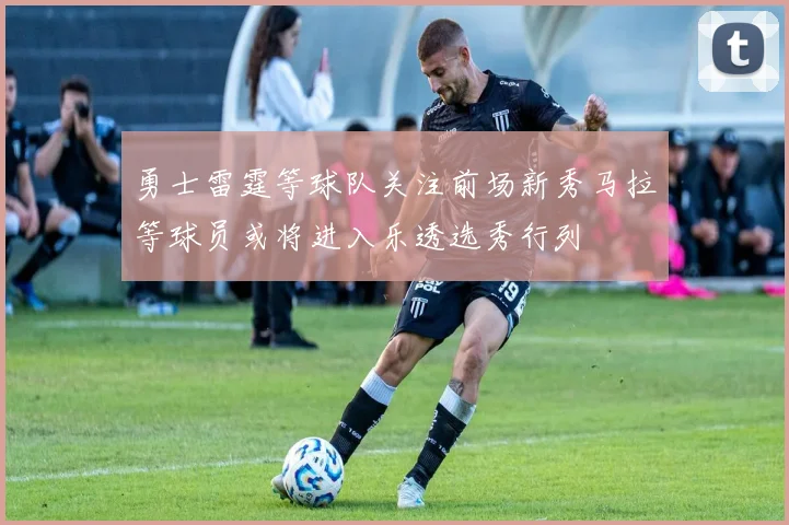 勇士雷霆等球队关注前场新秀马拉等球员或将进入乐透选秀行列