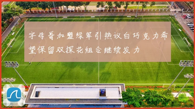 字母哥加盟绿军引热议白巧克力希望保留双探花组合继续发力