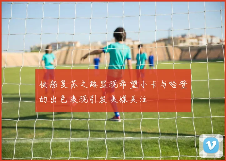 快船复苏之路显现希望小卡与哈登的出色表现引发美媒关注