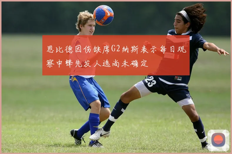 恩比德因伤缺席G2纳斯表示每日观察中锋先发人选尚未确定