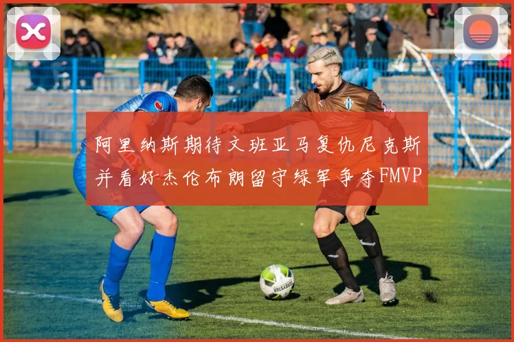 阿里纳斯期待文班亚马复仇尼克斯并看好杰伦布朗留守绿军争夺FMVP