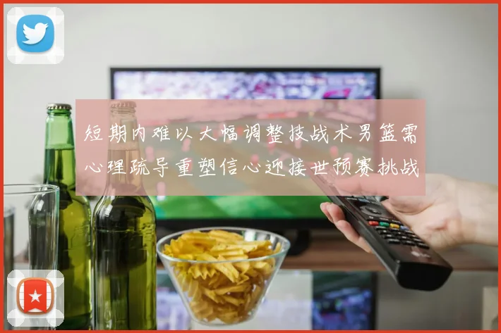 短期内难以大幅调整技战术男篮需心理疏导重塑信心迎接世预赛挑战