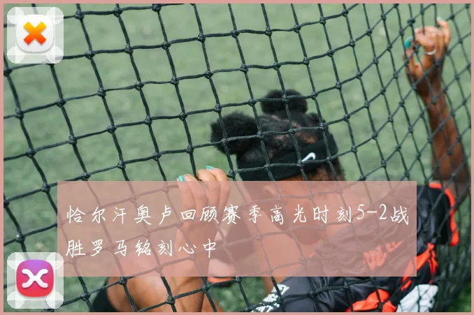 恰尔汗奥卢回顾赛季高光时刻5-2战胜罗马铭刻心中