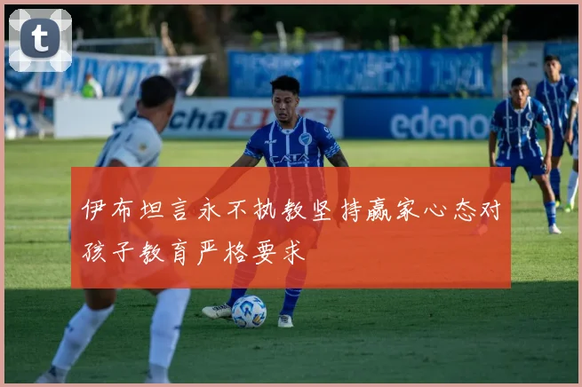 伊布坦言永不执教坚持赢家心态对孩子教育严格要求