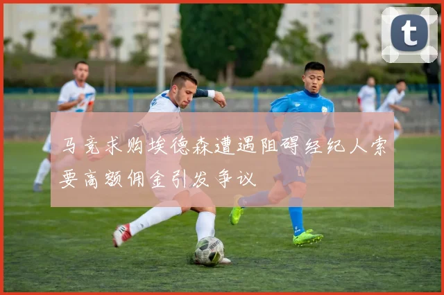 马竞求购埃德森遭遇阻碍经纪人索要高额佣金引发争议
